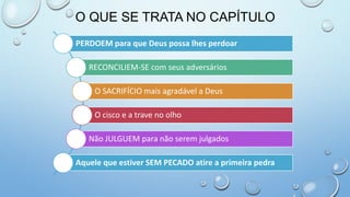O QUE SE TRATA NO CAPÍTULO
PERDOEM para que Deus possa lhes perdoar
RECONCILIEM-SE com seus adversários
O SACRIFÍCIO mais agradável a Deus
O cisco e a trave no olho
Não JULGUEM para não serem julgados
Aquele que estiver SEM PECADO atire a primeira pedra
 