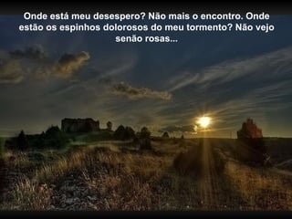 Onde está meu desespero? Não mais o encontro. Onde estão os espinhos dolorosos do meu tormento? Não vejo senão rosas... 
