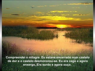 Compreendei o milagre. Eu estava encerrado num castelo de dor e o castelo desmoronou-se. Eu era cego e agora enxergo. Era surdo e agora ouço.  