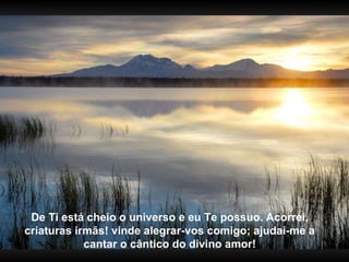 De Ti está cheio o universo e eu Te possuo. Acorrei, criaturas irmãs! vinde alegrar-vos comigo; ajudai-me a cantar o cântico do divino amor! 