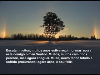 Escutai: muitos, muitos anos estive sozinho, mas agora esta comigo o meu Senhor. Muitos, muitos caminhos percorri, mas agora cheguei. Muito, muito tenho lutado e sofrido procurando; agora achei e sou feliz. 