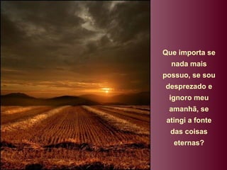 Que importa se nada mais possuo, se sou desprezado e ignoro meu amanhã, se atingi a fonte das coisas eternas? 