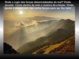 Onde o rugir das forças desencadeadas do mal? Vinde escutar. Canta dentro de mim a música da criação. Vinde, ajudai a alegrar-me; não tenho forças para ser tão feliz! 
