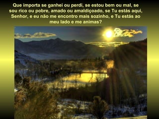 Que importa se ganhei ou perdi, se estou bem ou mal, se sou rico ou pobre, amado ou amaldiçoado, se Tu estás aqui, Senhor, e eu não me encontro mais sozinho, e Tu estás ao meu lado e me animas? 