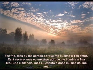 Faz frio, mas eu me abraso porque me queima o Teu amor. Está escuro, mas eu enxergo porque me ilumina a Tua luz.Tudo é silêncio, mas eu escuto a doce música da Tua voz. 