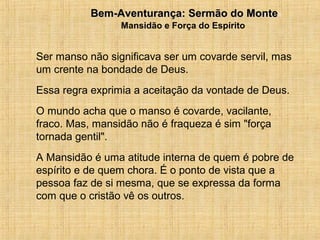 15/12/201011
Ser manso não significava ser um covarde servil, mas
um crente na bondade de Deus.
Essa regra exprimia a aceitação da vontade de Deus.
O mundo acha que o manso é covarde, vacilante,
fraco. Mas, mansidão não é fraqueza é sim "força
tornada gentil".
A Mansidão é uma atitude interna de quem é pobre de
espírito e de quem chora. É o ponto de vista que a
pessoa faz de si mesma, que se expressa da forma
com que o cristão vê os outros.
Bem-Aventurança: Sermão do MonteBem-Aventurança: Sermão do Monte
Mansidão e Força do Espírito
 