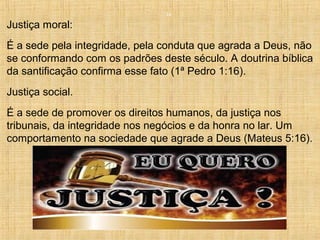 14
Justiça moral:
É a sede pela integridade, pela conduta que agrada a Deus, não
se conformando com os padrões deste século. A doutrina bíblica
da santificação confirma esse fato (1ª Pedro 1:16).
Justiça social.
É a sede de promover os direitos humanos, da justiça nos
tribunais, da integridade nos negócios e da honra no lar. Um
comportamento na sociedade que agrade a Deus (Mateus 5:16).
 