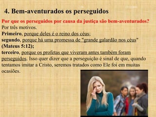 15/12/2010
Bem-Aventurança - Sermão do Monte
20
4. Bem-aventurados os perseguidos
Por que os perseguidos por causa da justiça são bem-aventurados?
Por três motivos.
Primeiro, porque deles é o reino dos céus;
segundo, porque há uma promessa de "grande galardão nos céus"
(Mateus 5:12);
terceiro, porque os profetas que viveram antes também foram
perseguidos. Isso quer dizer que a perseguição é sinal de que, quando
tentamos imitar a Cristo, seremos tratados como Ele foi em muitas
ocasiões.
 