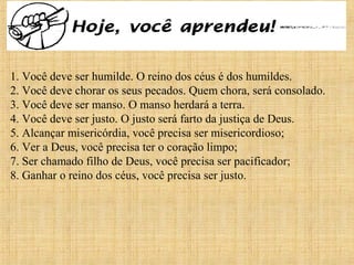 15/12/201021
1. Você deve ser humilde. O reino dos céus é dos humildes.
2. Você deve chorar os seus pecados. Quem chora, será consolado.
3. Você deve ser manso. O manso herdará a terra.
4. Você deve ser justo. O justo será farto da justiça de Deus.
5. Alcançar misericórdia, você precisa ser misericordioso;
6. Ver a Deus, você precisa ter o coração limpo;
7. Ser chamado filho de Deus, você precisa ser pacificador;
8. Ganhar o reino dos céus, você precisa ser justo.
 