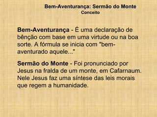 15/12/20104
Bem-Aventurança - É uma declaração de
bênção com base em uma virtude ou na boa
sorte. A fórmula se inicia com "bem-
aventurado aquele..."
Sermão do Monte - Foi pronunciado por
Jesus na fralda de um monte, em Cafarnaum.
Nele Jesus faz uma síntese das leis morais
que regem a humanidade.
Bem-Aventurança: Sermão do MonteBem-Aventurança: Sermão do Monte
Conceito
 