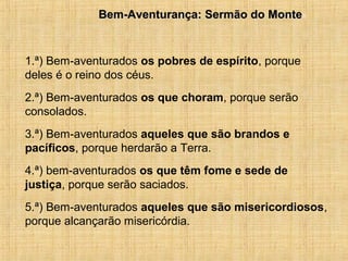 15/12/20105Bem-Aventurança: Sermão do MonteBem-Aventurança: Sermão do Monte
1.ª) Bem-aventurados os pobres de espírito, porque
deles é o reino dos céus.
2.ª) Bem-aventurados os que choram, porque serão
consolados.
3.ª) Bem-aventurados aqueles que são brandos e
pacíficos, porque herdarão a Terra.
4.ª) bem-aventurados os que têm fome e sede de
justiça, porque serão saciados.
5.ª) Bem-aventurados aqueles que são misericordiosos,
porque alcançarão misericórdia.
 