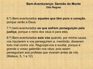 15/12/20106Bem-Aventurança: Sermão do MonteBem-Aventurança: Sermão do Monte
Oito Regras
6.ª) Bem-aventurados aqueles que têm puro o coração,
porque verão a Deus.
7.ª) bem-aventurados os que sofrem perseguição pela
justiça, porque o reino dos céus é para eles.
8.ª) Bem-aventurados sois vós quando, por minha causa,
vos injuriarem e vos perseguirem e, mentindo, disserem
todo mal contra vós. Regozijai-vos e exultai, porque é
grande o vosso galardão nos céus; pois assim
perseguiram aos profetas que viveram antes de vós.
(Mateus, 5, 1 a 12)
 