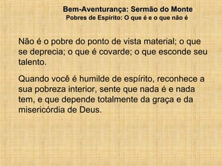 15/12/20107
Não é o pobre do ponto de vista material; o que
se deprecia; o que é covarde; o que esconde seu
talento.
Quando você é humilde de espírito, reconhece a
sua pobreza interior, sente que nada é e nada
tem, e que depende totalmente da graça e da
misericórdia de Deus.
Bem-Aventurança: Sermão do MonteBem-Aventurança: Sermão do Monte
Pobres de Espírito: O que é e o que não é
 