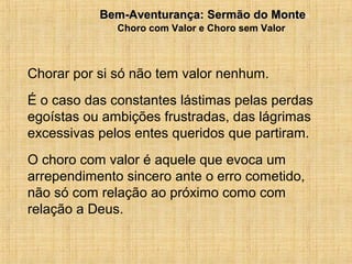 15/12/20109Bem-Aventurança: Sermão do MonteBem-Aventurança: Sermão do Monte
Choro com Valor e Choro sem Valor
Chorar por si só não tem valor nenhum.
É o caso das constantes lástimas pelas perdas
egoístas ou ambições frustradas, das lágrimas
excessivas pelos entes queridos que partiram.
O choro com valor é aquele que evoca um
arrependimento sincero ante o erro cometido,
não só com relação ao próximo como com
relação a Deus.
 