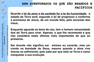 Estudo
Sistematizado
do
Evangelho
Segundo
Espiritismo
Centro
Estudos
Espírita
Caminho
da
Luz
Quando a lei de amor e de caridade for a lei da humanidade, o
estado da Terra será, segundo a lei de progresso e conforme
a promessa de Jesus, de um mundo feliz, pela exclusão dos
maus.
Enquanto aguarda os bens do céu, tem o homem necessidade
dos da Terra para viver. Apenas, o que lhe recomenda é que
não considere estes últimos mais importantes do que os
primeiros.
Ser brando não significa ser omisso ou covarde, mas um
crente na bondade de Deus, mesmo quando a alma vive
imersa no sofrimento; pois sabe por que está na Terra e como
conquistar a sua evolução.
BEM AVENTURADOS OS QUE SÃO BRANDOS E
BEM AVENTURADOS OS QUE SÃO BRANDOS E
PACÍFICOS
PACÍFICOS
 