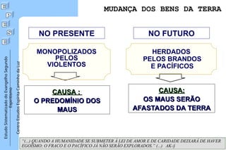 Estudo
Sistematizado
do
Evangelho
Segundo
Espiritismo
Centro
Estudos
Espírita
Caminho
da
Luz
MUDANÇA DOS BENS DA TERRA
NO PRESENTE NO FUTURO
CAUSA :
CAUSA :
O PREDOMÍNIO DOS
O PREDOMÍNIO DOS
MAUS
MAUS
CAUSA:
CAUSA:
OS MAUS SERÃO
OS MAUS SERÃO
AFASTADOS DA TERRA
AFASTADOS DA TERRA
“(...) QUANDO A HUMANIDADE SE SUBMETER À LEI DE AMOR E DE CARIDADE DEIXARÁ DE HAVER
EGOÍSMO; O FRACO E O PACÍFICO JÁ NÃO SERÃO EXPLORADOS.” (...) AK-§
HERDADOS
PELOS BRANDOS
E PACÍFICOS
MONOPOLIZADOS
PELOS
VIOLENTOS
 