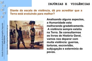 Estudo
Sistematizado
do
Evangelho
Segundo
Espiritismo
Centro
Estudos
Espírita
Caminho
da
Luz
Diante da escala de violência, dá pra acreditar que a
Terra está evoluindo para melhor?
Analisando alguns aspectos,
a Humanidade esta
melhorando gradativamente.
A violência sempre existiu
na Terra. Se consultarmos
os livros de História Geral,
vamos nos deparar com
muita violência: guerras,
torturas, escravidão,
subjugação e extermínio de
povos.
INJÚRIAS E VIOLÊNCIAS
INJÚRIAS E VIOLÊNCIAS
 