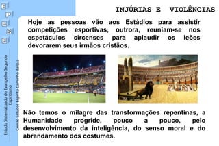 Estudo
Sistematizado
do
Evangelho
Segundo
Espiritismo
Centro
Estudos
Espírita
Caminho
da
Luz
Não temos o milagre das transformações repentinas, a
Humanidade progride, pouco a pouco, pelo
desenvolvimento da inteligência, do senso moral e do
abrandamento dos costumes.
INJÚRIAS E VIOLÊNCIAS
INJÚRIAS E VIOLÊNCIAS
Hoje as pessoas vão aos Estádios para assistir
competições esportivas, outrora, reuniam-se nos
espetáculos circenses para aplaudir os leões
devorarem seus irmãos cristãos.
 