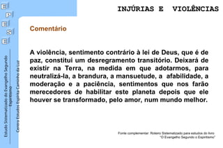 Estudo
Sistematizado
do
Evangelho
Segundo
Espiritismo
Centro
Estudos
Espírita
Caminho
da
Luz
Comentário
A violência, sentimento contrário à lei de Deus, que é de
paz, constitui um desregramento transitório. Deixará de
existir na Terra, na medida em que adotarmos, para
neutralizá-la, a brandura, a mansuetude, a afabilidade, a
moderação e a paciência, sentimentos que nos farão
merecedores de habilitar este planeta depois que ele
houver se transformado, pelo amor, num mundo melhor.
Fonte complementar: Roteiro Sistematizado para estudos do livro
“O Evangelho Segundo o Espiritismo”
INJÚRIAS E VIOLÊNCIAS
INJÚRIAS E VIOLÊNCIAS
 