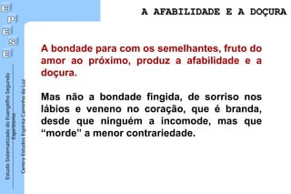 Estudo
Sistematizado
do
Evangelho
Segundo
Espiritismo
Centro
Estudos
Espírita
Caminho
da
Luz
A AFABILIDADE E A DOÇURA
A AFABILIDADE E A DOÇURA
A bondade para com os semelhantes, fruto do
amor ao próximo, produz a afabilidade e a
doçura.
Mas não a bondade fingida, de sorriso nos
lábios e veneno no coração, que é branda,
desde que ninguém a incomode, mas que
“morde” a menor contrariedade.
 