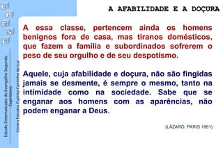 Estudo
Sistematizado
do
Evangelho
Segundo
Espiritismo
Centro
Estudos
Espírita
Caminho
da
Luz
A essa classe, pertencem ainda os homens
benignos fora de casa, mas tiranos domésticos,
que fazem a família e subordinados sofrerem o
peso de seu orgulho e de seu despotismo.
Aquele, cuja afabilidade e doçura, não são fingidas
jamais se desmente, é sempre o mesmo, tanto na
intimidade como na sociedade. Sabe que se
enganar aos homens com as aparências, não
podem enganar a Deus.
(LÁZARO, PARIS 1861)
A AFABILIDADE E A DOÇURA
A AFABILIDADE E A DOÇURA
 