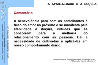 Estudo
Sistematizado
do
Evangelho
Segundo
Espiritismo
Centro
Estudos
Espírita
Caminho
da
Luz
Comentário
A benevolência para com os semelhantes é
fruto do amor ao próximo e se manifesta pela
afabilidade e doçura, virtudes que se
concorrem para a melhoria do
relacionamento com as pessoas. Daí a
necessidade de cultivá-las e aplicá-las em
nosso comportamento diário.
Fonte complementar: Roteiro Sistematizado para estudos do livro
“O Evangelho Segundo o Espiritismo”
A AFABILIDADE E A DOÇURA
A AFABILIDADE E A DOÇURA
 