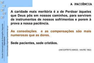 Estudo
Sistematizado
do
Evangelho
Segundo
Espiritismo
Centro
Estudos
Espírita
Caminho
da
Luz
A caridade mais meritória é a de Perdoar àqueles
que Deus pôs em nossos caminhos, para servirem
de instrumentos de nossos sofrimentos e porem à
prova a nossa paciência.
As consolações e as compensações são mais
numerosas que as dores.
Sede pacientes, sede cristãos.
(UM ESPÍRITO AMIGO, HAVRE 1862)
A PACIÊNCIA
A PACIÊNCIA
 