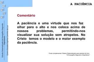 Estudo
Sistematizado
do
Evangelho
Segundo
Espiritismo
Centro
Estudos
Espírita
Caminho
da
Luz
Comentário
A paciência e uma virtude que nos faz
olhar para o alto e nos coloca acima de
nossos problemas, permitindo-nos
visualizar sua solução sem atropelos. No
Cristo temos o modelo e o maior exemplo
da paciência.
Fonte complementar: Roteiro Sistematizado para estudos do livro
“O Evangelho Segundo o Espiritismo”
A PACIÊNCIA
A PACIÊNCIA
 