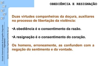 Estudo
Sistematizado
do
Evangelho
Segundo
Espiritismo
Centro
Estudos
Espírita
Caminho
da
Luz
OBEDIÊNCIA E RESIGNAÇÃO
OBEDIÊNCIA E RESIGNAÇÃO
Duas virtudes companheiras da doçura, auxiliares
no processo de libertação da violência:
•A obediência é o consentimento da razão.
•A resignação é o consentimento do coração.
Os homens, erroneamente, as confundem com a
negação do sentimento e da vontade.
 