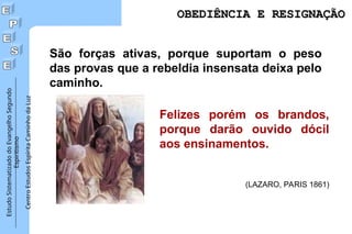 Estudo
Sistematizado
do
Evangelho
Segundo
Espiritismo
Centro
Estudos
Espírita
Caminho
da
Luz
São forças ativas, porque suportam o peso
das provas que a rebeldia insensata deixa pelo
caminho.
Felizes porém os brandos,
porque darão ouvido dócil
aos ensinamentos.
(LAZARO, PARIS 1861)
OBEDIÊNCIA E RESIGNAÇÃO
OBEDIÊNCIA E RESIGNAÇÃO
 