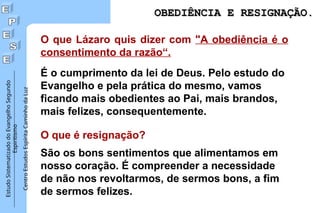 Estudo
Sistematizado
do
Evangelho
Segundo
Espiritismo
Centro
Estudos
Espírita
Caminho
da
Luz
O que Lázaro quis dizer com "A obediência é o
consentimento da razão“.
É o cumprimento da lei de Deus. Pelo estudo do
Evangelho e pela prática do mesmo, vamos
ficando mais obedientes ao Pai, mais brandos,
mais felizes, consequentemente.
O que é resignação?
São os bons sentimentos que alimentamos em
nosso coração. É compreender a necessidade
de não nos revoltarmos, de sermos bons, a fim
de sermos felizes.
OBEDIÊNCIA E RESIGNAÇÃO.
OBEDIÊNCIA E RESIGNAÇÃO.
 