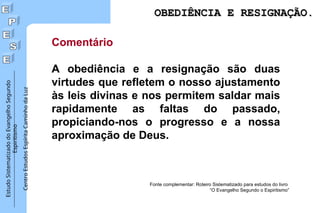 Estudo
Sistematizado
do
Evangelho
Segundo
Espiritismo
Centro
Estudos
Espírita
Caminho
da
Luz
Comentário
A obediência e a resignação são duas
virtudes que refletem o nosso ajustamento
às leis divinas e nos permitem saldar mais
rapidamente as faltas do passado,
propiciando-nos o progresso e a nossa
aproximação de Deus.
Fonte complementar: Roteiro Sistematizado para estudos do livro
“O Evangelho Segundo o Espiritismo”
OBEDIÊNCIA E RESIGNAÇÃO.
OBEDIÊNCIA E RESIGNAÇÃO.
 