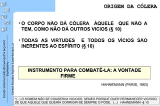 Estudo
Sistematizado
do
Evangelho
Segundo
Espiritismo
Centro
Estudos
Espírita
Caminho
da
Luz
ORIGEM DA CÓLERA
ORIGEM DA CÓLERA
• O CORPO NÃO DÁ CÓLERA ÀQUELE QUE NÃO A
TEM, COMO NÃO DÁ OUTROS VICIOS (§ 10)
• TODAS AS VIRTUDES E TODOS OS VÍCIOS SÃO
INERENTES AO ESPÍRITO (§ 10)
INSTRUMENTO PARA COMBATÊ-LA: A VONTADE
INSTRUMENTO PARA COMBATÊ-LA: A VONTADE
FIRME
FIRME
“(...) O HOMEM NÃO SE CONSERVA VICIOSO, SENÃO PORQUE QUER PERMANECER VICIOSO;
DE QUE AQUELE QUE QUEIRA CORRIGIR-SE SEMPRE O PODE. (...) HAHNEMANN -§ 10
HAHNEMANN (PARIS, 1863)
 