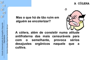 Estudo
Sistematizado
do
Evangelho
Segundo
Espiritismo
Centro
Estudos
Espírita
Caminho
da
Luz
Mas o que há de tão ruim em
alguém se encolerizar?
A cólera, além de consistir numa atitude
antifraterna das mais censuráveis para
com o semelhante, provoca sérios
desajustes orgânicos naquele que a
cultiva.
A CÓLERA
A CÓLERA
 
