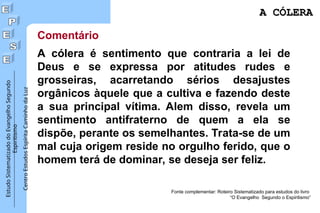 Estudo
Sistematizado
do
Evangelho
Segundo
Espiritismo
Centro
Estudos
Espírita
Caminho
da
Luz
Comentário
A cólera é sentimento que contraria a lei de
Deus e se expressa por atitudes rudes e
grosseiras, acarretando sérios desajustes
orgânicos àquele que a cultiva e fazendo deste
a sua principal vítima. Alem disso, revela um
sentimento antifraterno de quem a ela se
dispõe, perante os semelhantes. Trata-se de um
mal cuja origem reside no orgulho ferido, que o
homem terá de dominar, se deseja ser feliz.
Fonte complementar: Roteiro Sistematizado para estudos do livro
“O Evangelho Segundo o Espiritismo”
A CÓLERA
A CÓLERA
 