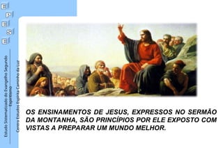 Estudo
Sistematizado
do
Evangelho
Segundo
Espiritismo
Centro
Estudos
Espírita
Caminho
da
Luz
OS ENSINAMENTOS DE JESUS, EXPRESSOS NO SERMÃO
DA MONTANHA, SÃO PRINCÍPIOS POR ELE EXPOSTO COM
VISTAS A PREPARAR UM MUNDO MELHOR.
 
