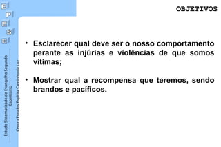 Estudo
Sistematizado
do
Evangelho
Segundo
Espiritismo
Centro
Estudos
Espírita
Caminho
da
Luz
OBJETIVOS
OBJETIVOS
• Esclarecer qual deve ser o nosso comportamento
perante as injúrias e violências de que somos
vítimas;
• Mostrar qual a recompensa que teremos, sendo
brandos e pacíficos.
 