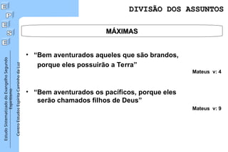 Estudo
Sistematizado
do
Evangelho
Segundo
Espiritismo
Centro
Estudos
Espírita
Caminho
da
Luz
MÁXIMAS
MÁXIMAS
DIVISÃO DOS ASSUNTOS
DIVISÃO DOS ASSUNTOS
• “Bem aventurados aqueles que são brandos,
porque eles possuirão a Terra”
Mateus v: 4
• “Bem aventurados os pacíficos, porque eles
serão chamados filhos de Deus”
Mateus v: 9
 