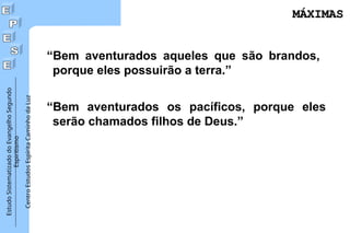 Estudo
Sistematizado
do
Evangelho
Segundo
Espiritismo
Centro
Estudos
Espírita
Caminho
da
Luz
“Bem aventurados aqueles que são brandos,
porque eles possuirão a terra.”
“Bem aventurados os pacíficos, porque eles
serão chamados filhos de Deus.”
MÁXIMAS
MÁXIMAS
 