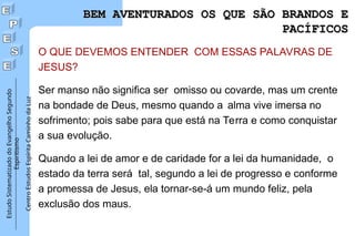 Estudo
Sistematizado
do
Evangelho
Segundo
Espiritismo
Centro
Estudos
Espírita
Caminho
da
Luz
BEM AVENTURADOS OS QUE SÃO BRANDOS E
BEM AVENTURADOS OS QUE SÃO BRANDOS E
PACÍFICOS
PACÍFICOS
O QUE DEVEMOS ENTENDER COM ESSAS PALAVRAS DE
JESUS?
Ser manso não significa ser omisso ou covarde, mas um crente
na bondade de Deus, mesmo quando a alma vive imersa no
sofrimento; pois sabe para que está na Terra e como conquistar
a sua evolução.
Quando a lei de amor e de caridade for a lei da humanidade, o
estado da terra será tal, segundo a lei de progresso e conforme
a promessa de Jesus, ela tornar-se-á um mundo feliz, pela
exclusão dos maus.
 