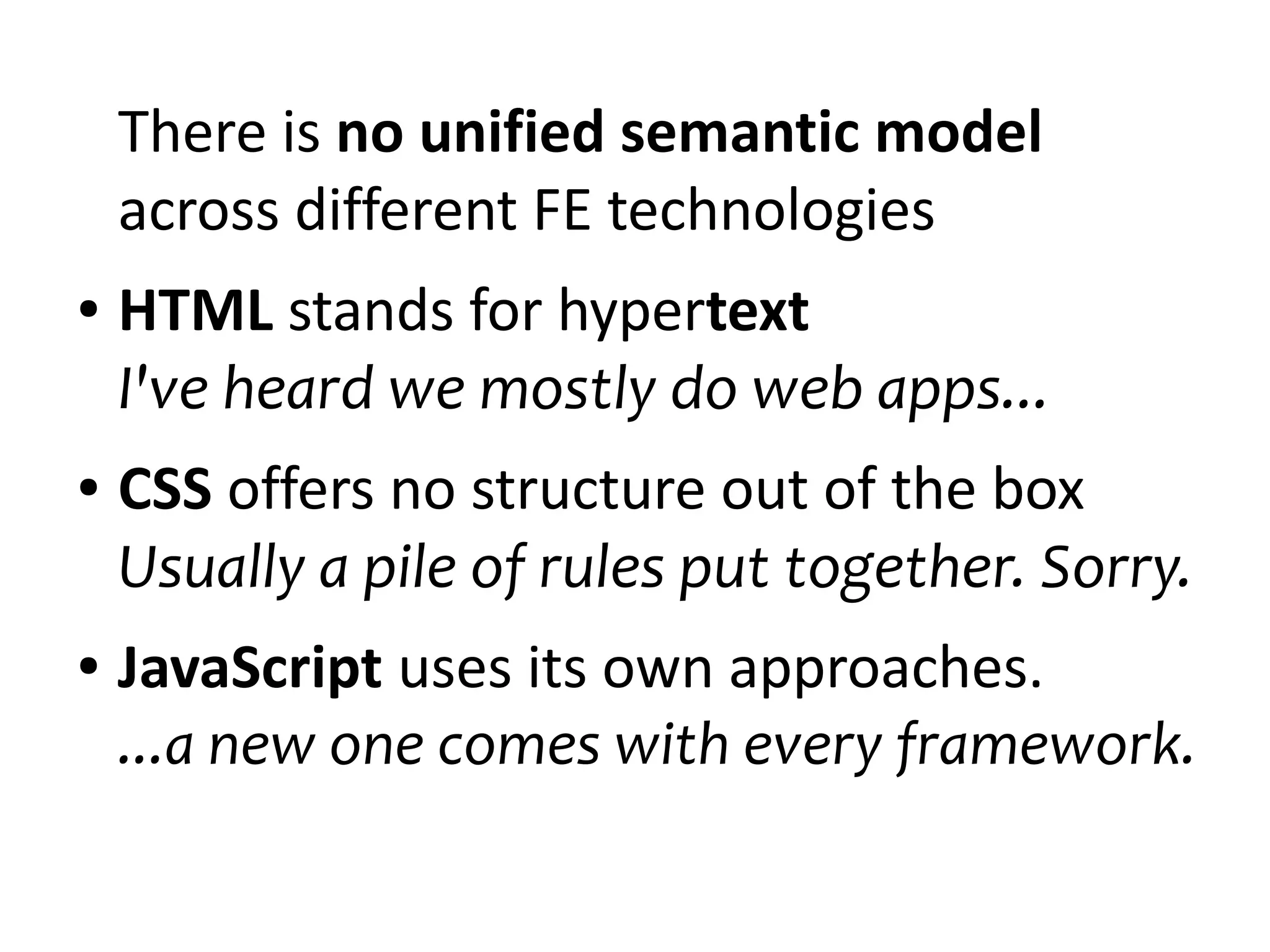 There is no unified semantic model 
across different FE technologies 
● HTML stands for hypertext 
I've heard we mostly do web apps... 
● CSS offers no structure out of the box 
Usually a pile of rules put together. Sorry. 
● JavaScript uses its own approaches. 
...a new one comes with every framework. 
 