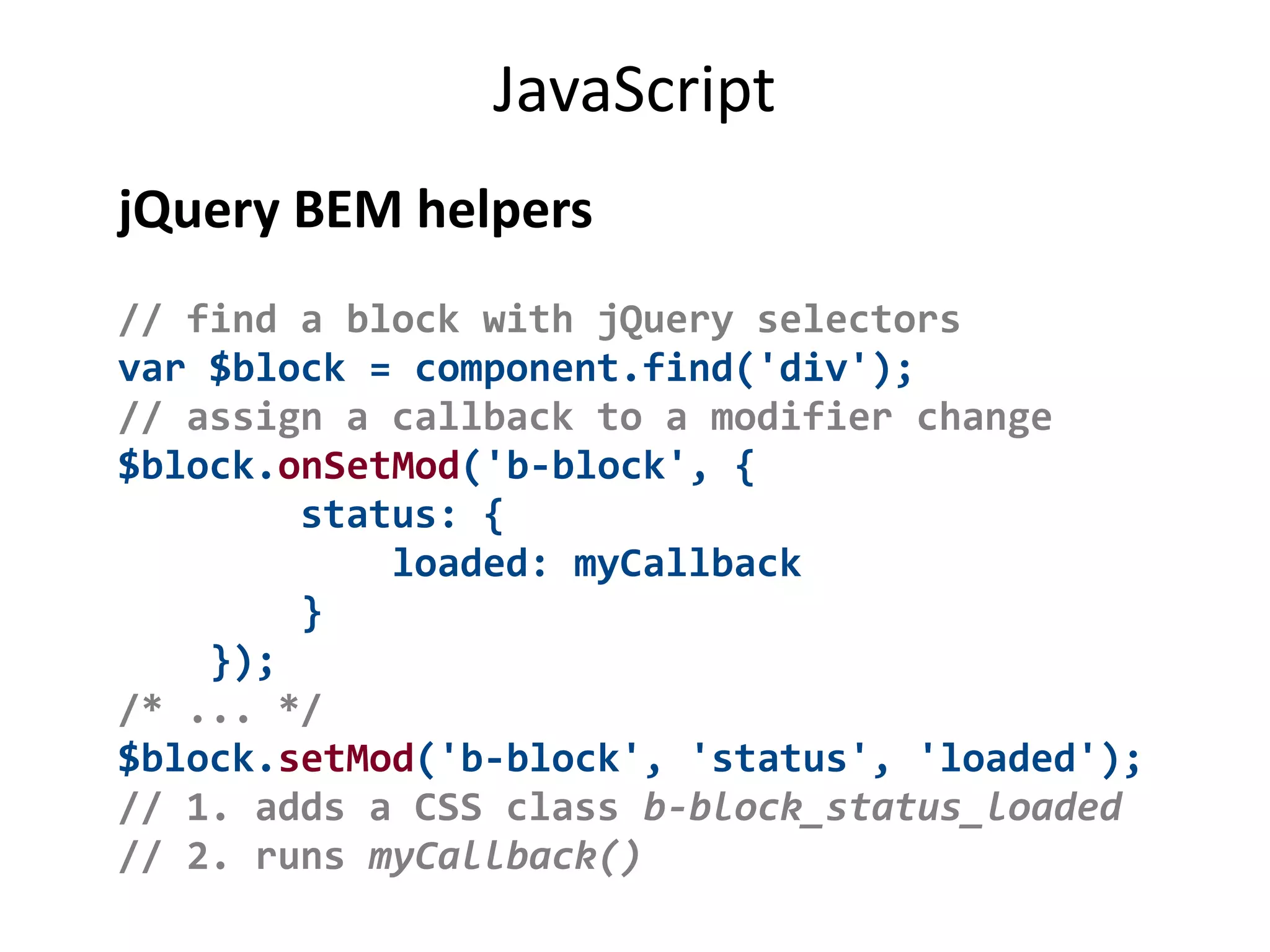 JavaScript 
jQuery BEM helpers 
// find a block with jQuery selectors 
var $block = component.find('div'); 
// assign a callback to a modifier change 
$block.onSetMod('b-block', { 
status: { 
loaded: myCallback 
} 
}); 
/* ... */ 
$block.setMod('b-block', 'status', 'loaded'); 
// 1. adds a CSS class b-block_status_loaded 
// 2. runs myCallback() 
 