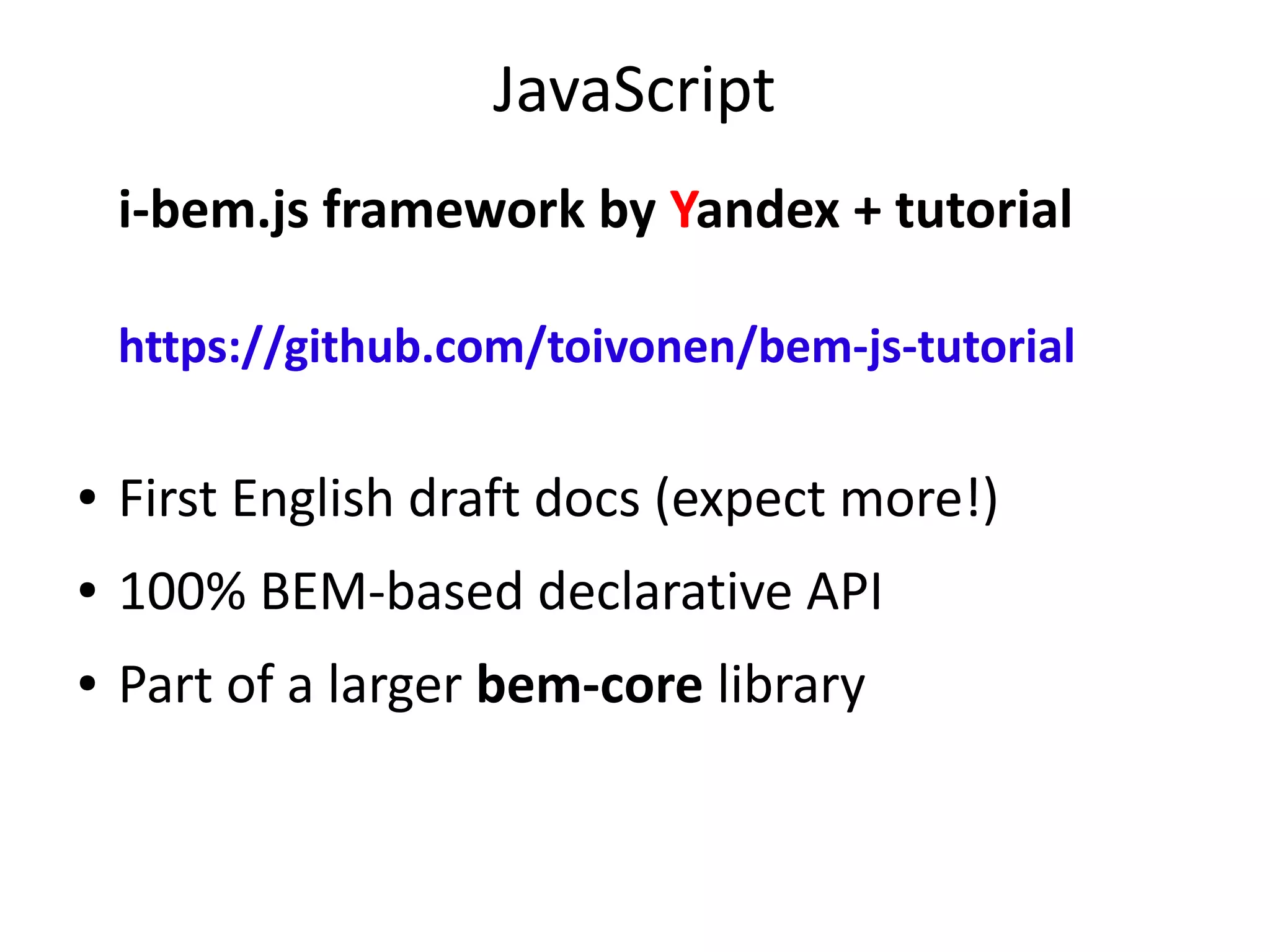 JavaScript 
i-bem.js framework by Yandex + tutorial 
https://github.com/toivonen/bem-js-tutorial 
● First English draft docs (expect more!) 
● 100% BEM-based declarative API 
● Part of a larger bem-core library 
 