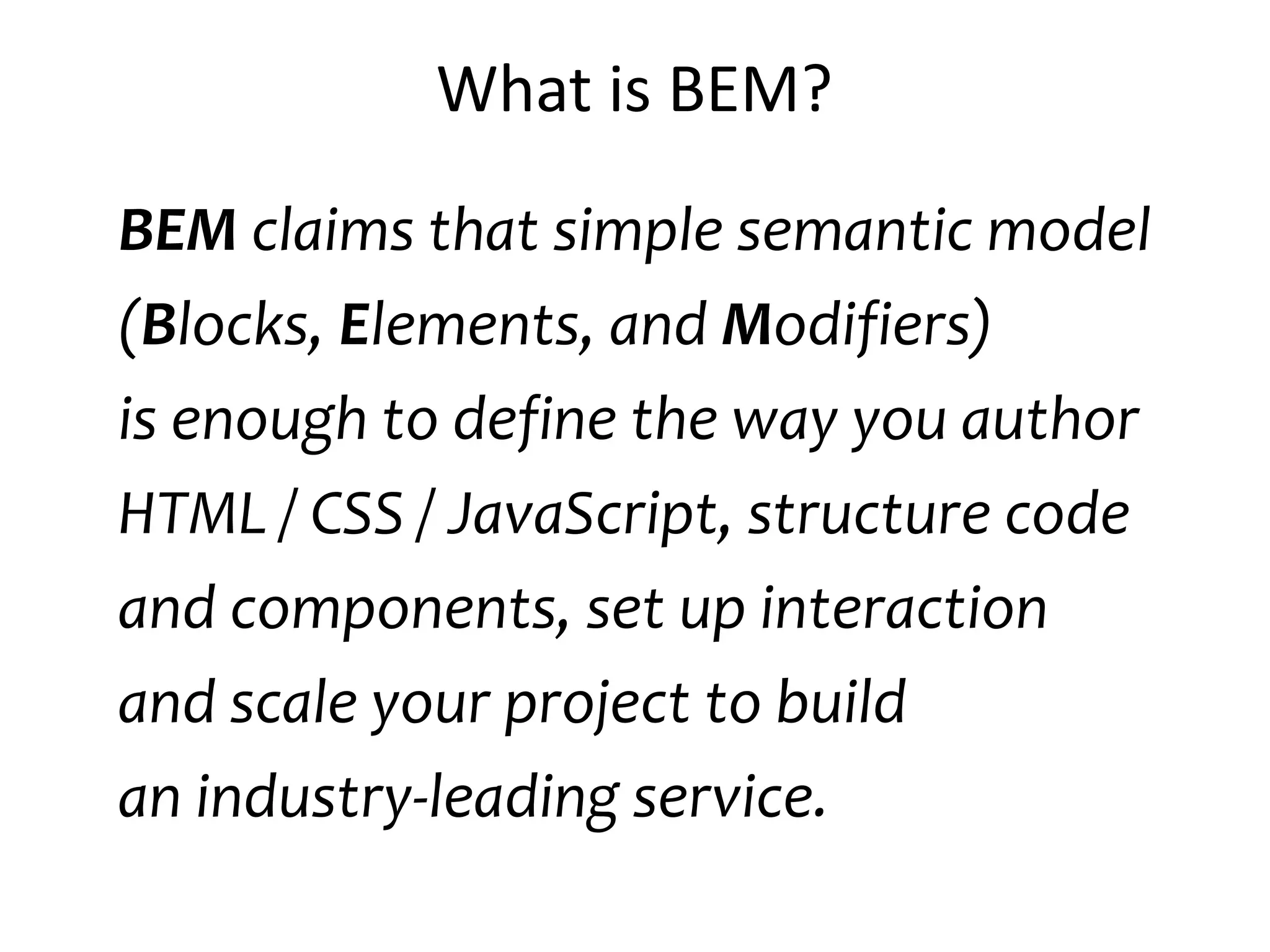 What is BEM? 
BEM claims that simple semantic model 
(Blocks, Elements, and Modifiers) 
is enough to define the way you author 
HTML / CSS / JavaScript, structure code 
and components, set up interaction 
and scale your project to build 
an industry-leading service. 
 
