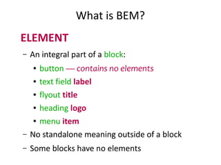 What is BEM? 
ELEMENT 
– An integral part of a block: 
● button — contains no elements 
● text field label 
● flyout title 
● heading logo 
● menu item 
– No standalone meaning outside of a block 
– Some blocks have no elements 
 