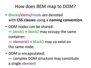 How does BEM map to DOM? 
● Blocks/elems/mods are denoted 
with CSS classes using a naming convention. 
● DOM nodes can be shared: 
— block1 + block2 may occupy the same 
container; 
— element1 + block2 may co-exist on 
the same node. 
● DOM is encapsulated: 
— complex DOM structure may constitute 
a single element 
 