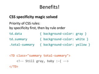 Benefits! 
CSS specificity magic solved 
Priority of CSS rules: 
by specificity first, then by rule order 
td.data { background-color: gray } 
td.summary { background-color: white } 
.total-summary { background-color: yellow } 
<TD class="summary total-summary"> 
<!-- Still gray, baby :-( --> 
</TD> 
 