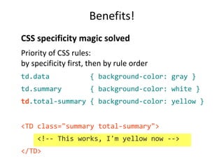 Benefits! 
CSS specificity magic solved 
Priority of CSS rules: 
by specificity first, then by rule order 
td.data { background-color: gray } 
td.summary { background-color: white } 
td.total-summary { background-color: yellow } 
<TD class="summary total-summary"> 
<!-- This works, I'm yellow now --> 
</TD> 
 
