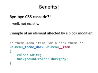 Benefits! 
Bye-bye CSS cascade?! 
...well, not exactly. 
Example of an element affected by a block modifier: 
/* theme menu items for a dark theme */ 
.b-menu_theme_dark .b-menu__item 
{ 
color: white; 
background-color: darkgray; 
} 
 