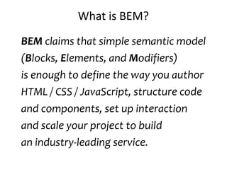 What is BEM? 
BEM claims that simple semantic model 
(Blocks, Elements, and Modifiers) 
is enough to define the way you author 
HTML / CSS / JavaScript, structure code 
and components, set up interaction 
and scale your project to build 
an industry-leading service. 
 
